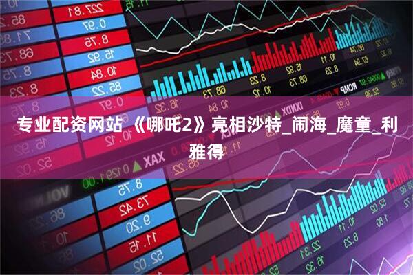 专业配资网站 《哪吒2》亮相沙特_闹海_魔童_利雅得