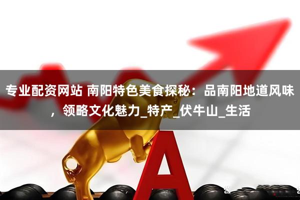 专业配资网站 南阳特色美食探秘：品南阳地道风味，领略文化魅力_特产_伏牛山_生活