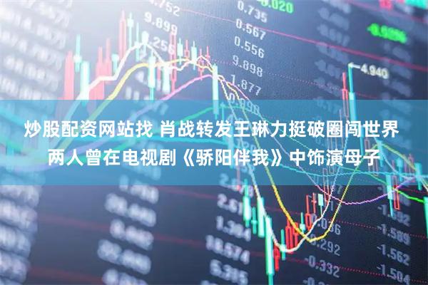炒股配资网站找 肖战转发王琳力挺破圈闯世界 两人曾在电视剧《骄阳伴我》中饰演母子