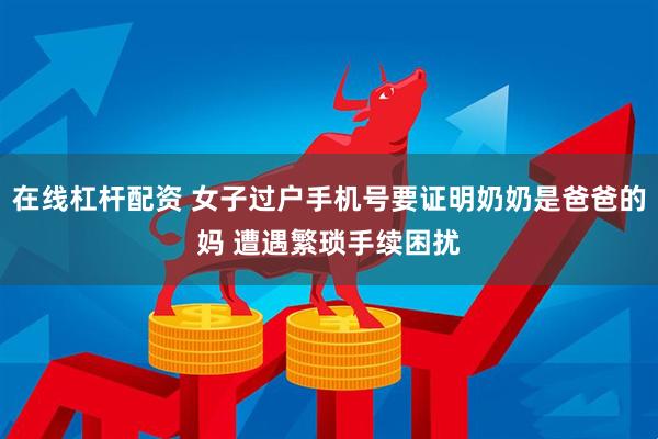 在线杠杆配资 女子过户手机号要证明奶奶是爸爸的妈 遭遇繁琐手续困扰