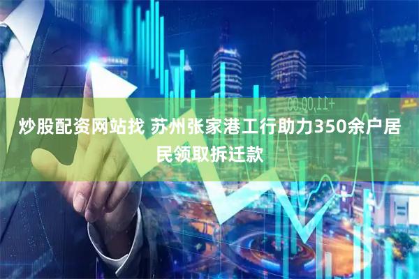 炒股配资网站找 苏州张家港工行助力350余户居民领取拆迁款