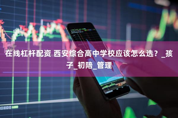 在线杠杆配资 西安综合高中学校应该怎么选？_孩子_初陪_管理