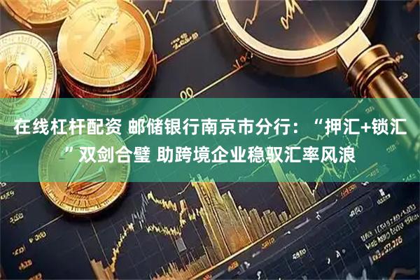 在线杠杆配资 邮储银行南京市分行：“押汇+锁汇”双剑合璧 助跨境企业稳驭汇率风浪