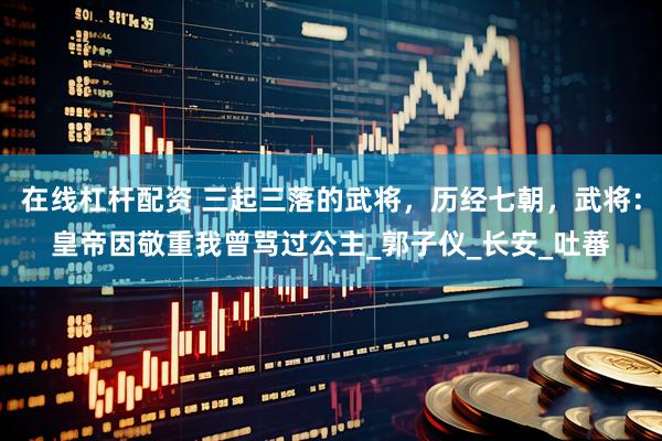 在线杠杆配资 三起三落的武将，历经七朝，武将：皇帝因敬重我曾骂过公主_郭子仪_长安_吐蕃