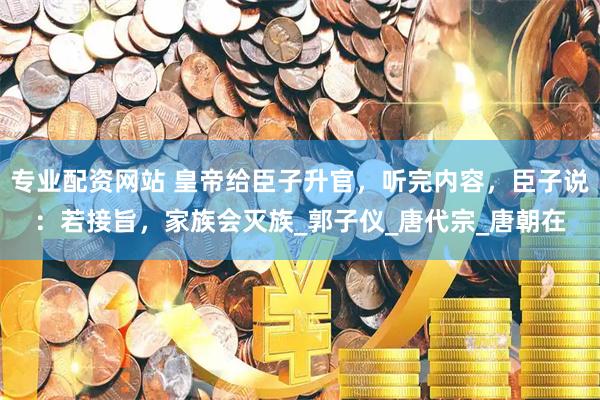 专业配资网站 皇帝给臣子升官，听完内容，臣子说：若接旨，家族会灭族_郭子仪_唐代宗_唐朝在