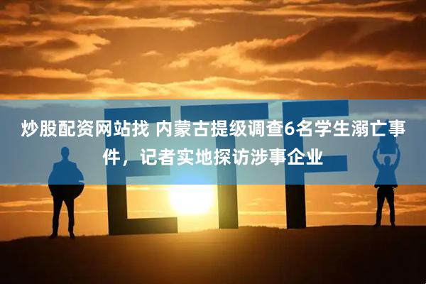 炒股配资网站找 内蒙古提级调查6名学生溺亡事件，记者实地探访涉事企业