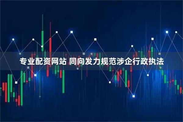 专业配资网站 同向发力规范涉企行政执法
