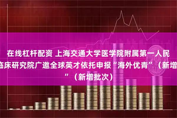 在线杠杆配资 上海交通大学医学院附属第一人民医院临床研究院广邀全球英才依托申报“海外优青”（新增批次）