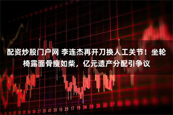 配资炒股门户网 李连杰再开刀换人工关节！坐轮椅露面骨瘦如柴，亿元遗产分配引争议