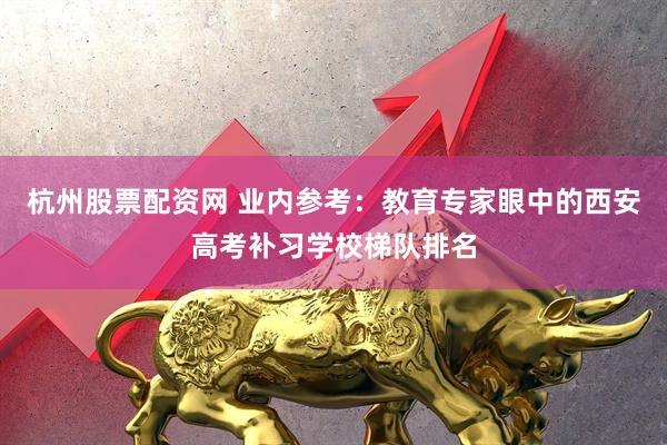 杭州股票配资网 业内参考：教育专家眼中的西安高考补习学校梯队排名