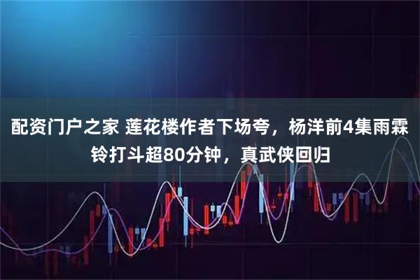 配资门户之家 莲花楼作者下场夸，杨洋前4集雨霖铃打斗超80分钟，真武侠回归