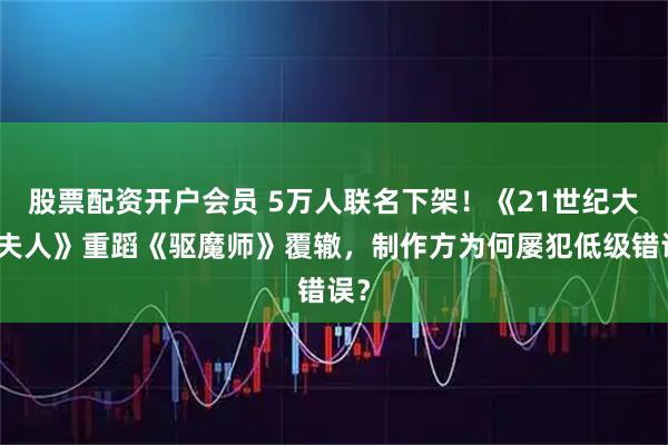 股票配资开户会员 5万人联名下架！《21世纪大君夫人》重蹈《驱魔师》覆辙，制作方为何屡犯低级错误？