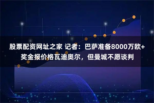 股票配资网址之家 记者：巴萨准备8000万欧+奖金报价格瓦迪奥尔，但曼城不愿谈判