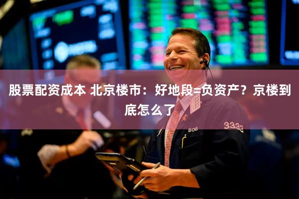 股票配资成本 北京楼市：好地段=负资产？京楼到底怎么了