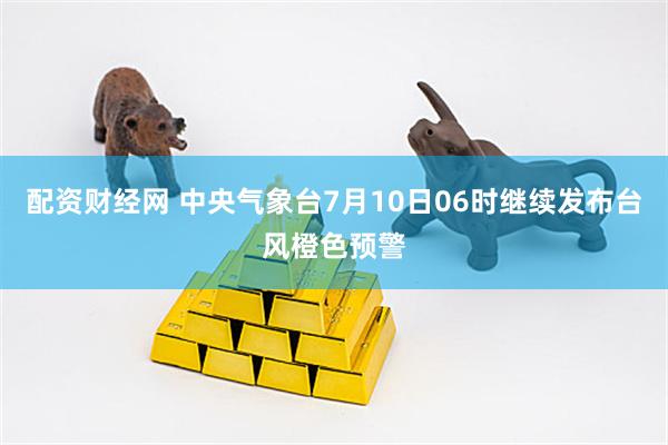 配资财经网 中央气象台7月10日06时继续发布台风橙色预警