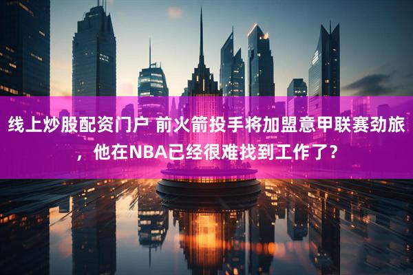 线上炒股配资门户 前火箭投手将加盟意甲联赛劲旅，他在NBA已经很难找到工作了？