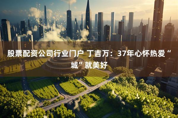 股票配资公司行业门户 丁吉万：37年心怀热爱“城”就美好