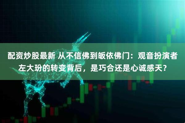 配资炒股最新 从不信佛到皈依佛门：观音扮演者左大玢的转变背后，是巧合还是心诚感天？