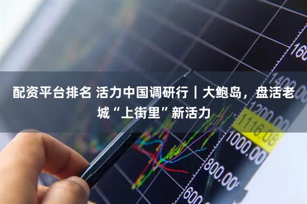 配资平台排名 活力中国调研行｜大鲍岛，盘活老城“上街里”新活力