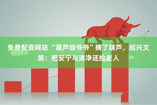 免费配资网站 “葫芦娃爷爷”摘了葫芦，绍兴文旅：把安宁与清净还给老人