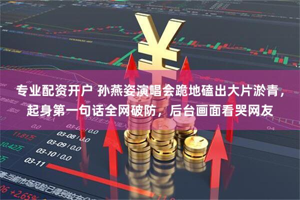 专业配资开户 孙燕姿演唱会跪地磕出大片淤青，起身第一句话全网破防，后台画面看哭网友