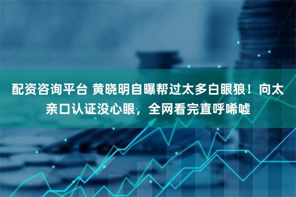 配资咨询平台 黄晓明自曝帮过太多白眼狼！向太亲口认证没心眼，全网看完直呼唏嘘