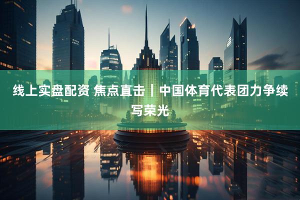 线上实盘配资 焦点直击｜中国体育代表团力争续写荣光