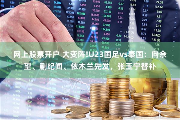 网上股票开户 大变阵!U23国足vs泰国：向余望、蒯纪闻、依木兰先发，张玉宁替补