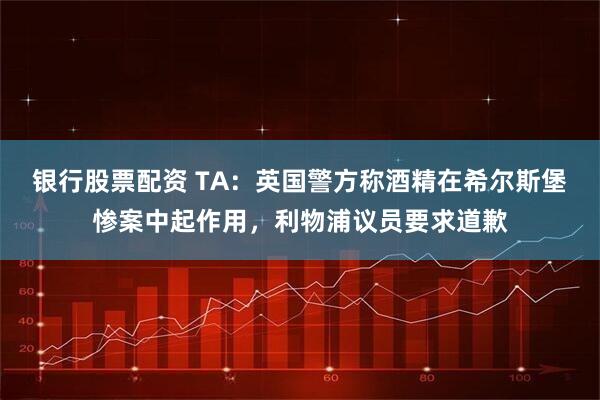 银行股票配资 TA：英国警方称酒精在希尔斯堡惨案中起作用，利物浦议员要求道歉