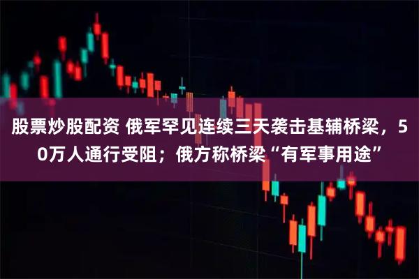 股票炒股配资 俄军罕见连续三天袭击基辅桥梁，50万人通行受阻；俄方称桥梁“有军事用途”